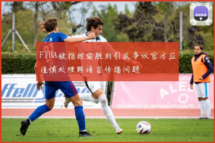 FIBA被指控偷胜利引发争议官方应谨慎处理跨语言传播问题