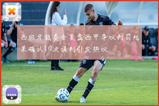 西班牙裁委会复盘西甲争议判罚结果确认10次误判引发热议