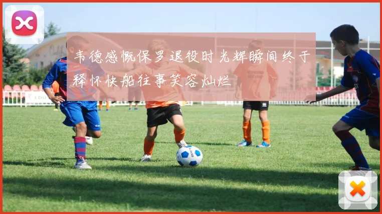 韦德感慨保罗退役时光辉瞬间终于释怀快船往事笑容灿烂