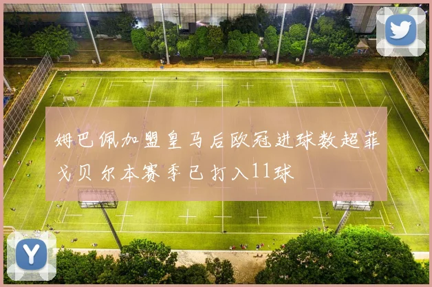 姆巴佩加盟皇马后欧冠进球数超菲戈贝尔本赛季已打入11球