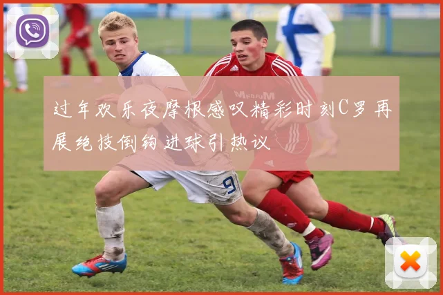 过年欢乐夜摩根感叹精彩时刻C罗再展绝技倒钩进球引热议