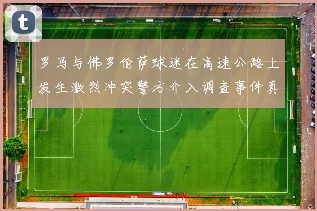 罗马与佛罗伦萨球迷在高速公路上发生激烈冲突警方介入调查事件真相