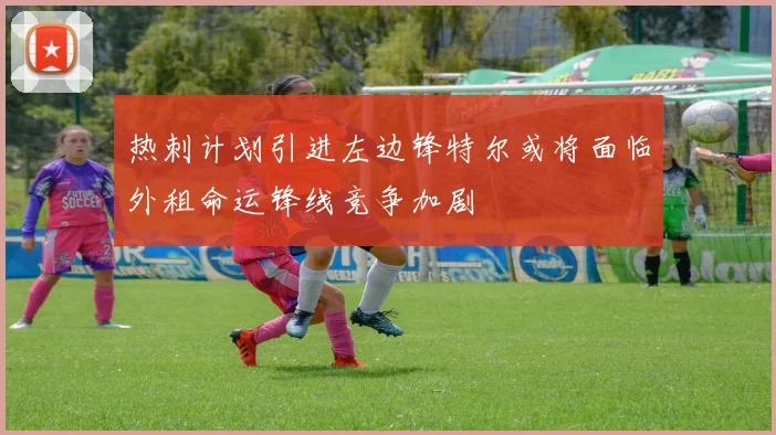 热刺计划引进左边锋特尔或将面临外租命运锋线竞争加剧