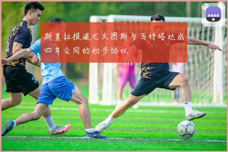 斯基拉报道尤文图斯与马特塔达成四年合同的初步协议