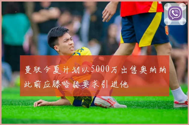 曼联今夏计划以5000万出售奥纳纳此前应滕哈赫要求引进他