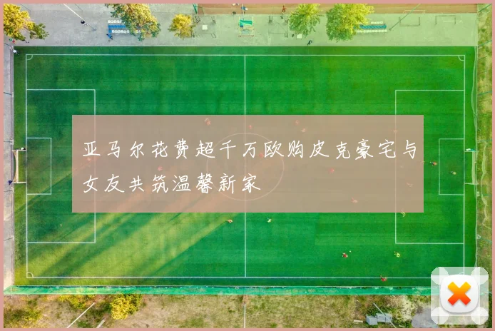 亚马尔花费超千万欧购皮克豪宅与女友共筑温馨新家