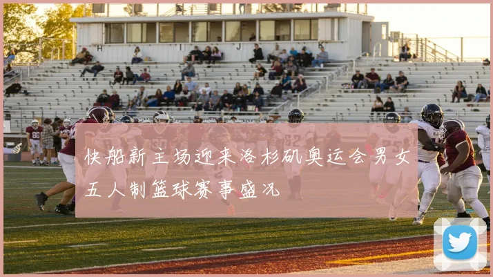 快船新主场迎来洛杉矶奥运会男女五人制篮球赛事盛况