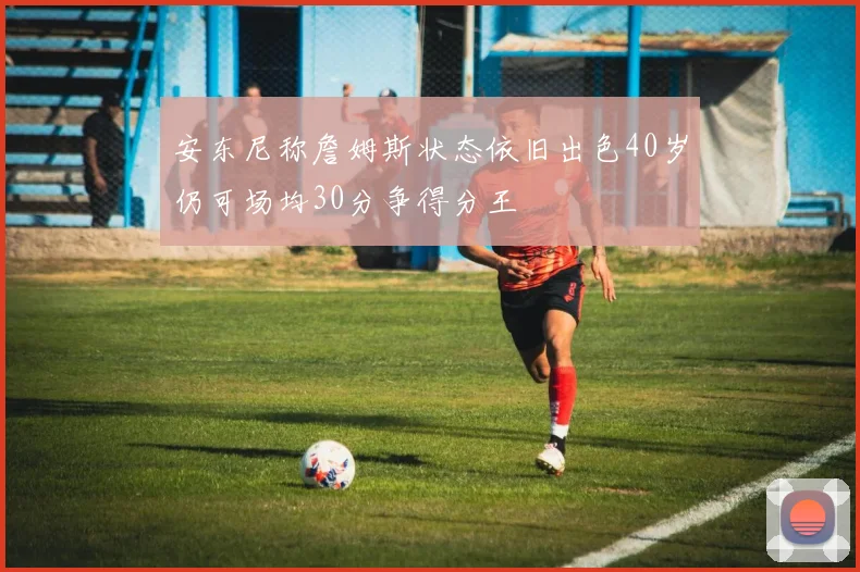 安东尼称詹姆斯状态依旧出色40岁仍可场均30分争得分王