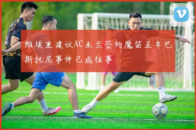 维埃里建议AC米兰签约魔笛五年巴斯托尼事件已成往事