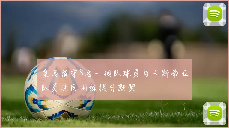 皇马留守8名一线队球员与卡斯蒂亚队员共同训练提升默契