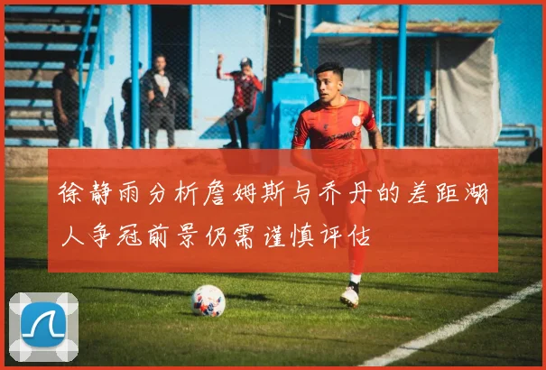 徐静雨分析詹姆斯与乔丹的差距湖人争冠前景仍需谨慎评估