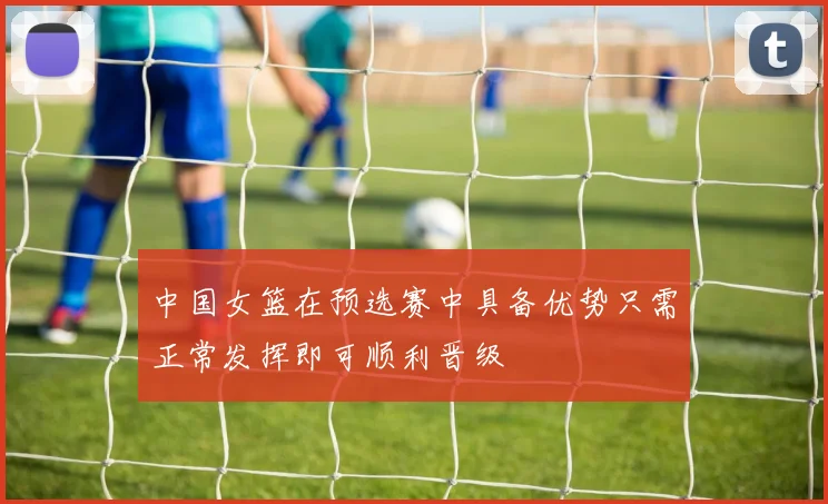 中国女篮在预选赛中具备优势只需正常发挥即可顺利晋级