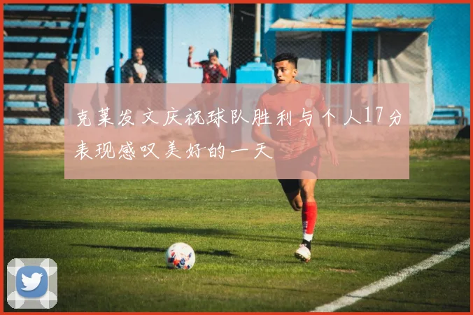 克莱发文庆祝球队胜利与个人17分表现感叹美好的一天