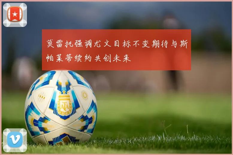 莫雷托强调尤文目标不变期待与斯帕莱蒂续约共创未来