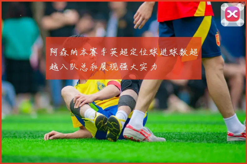 阿森纳本赛季英超定位球进球数超越八队总和展现强大实力