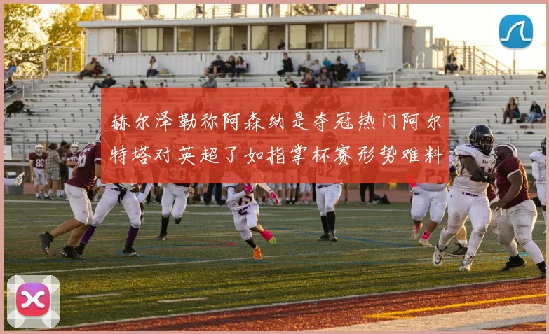 赫尔泽勒称阿森纳是夺冠热门阿尔特塔对英超了如指掌杯赛形势难料