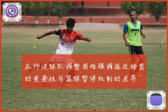 瓜帅谈球队调整困难强调接近榜首的重要性与篮球暂停机制的差异